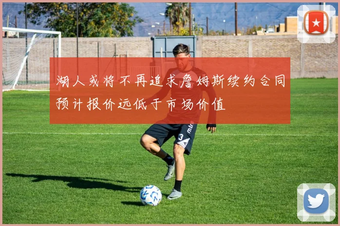 湖人或将不再追求詹姆斯续约合同预计报价远低于市场价值