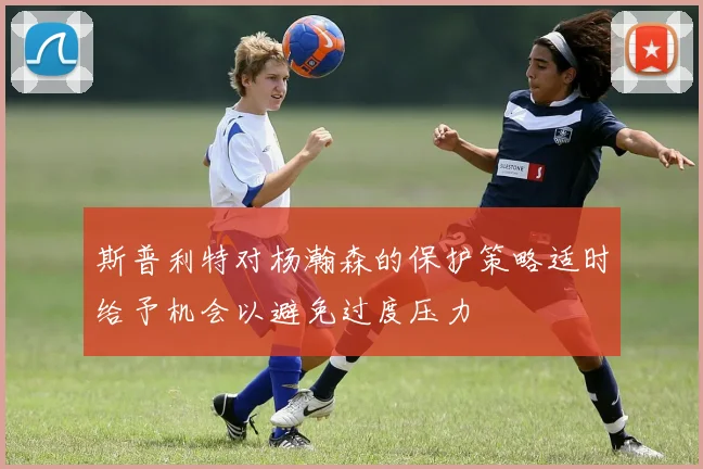斯普利特对杨瀚森的保护策略适时给予机会以避免过度压力