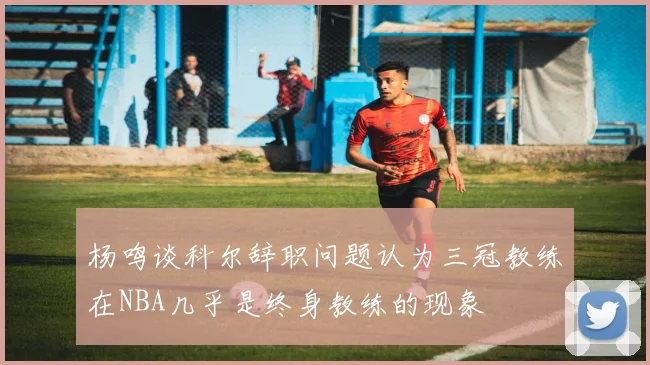杨鸣谈科尔辞职问题认为三冠教练在NBA几乎是终身教练的现象