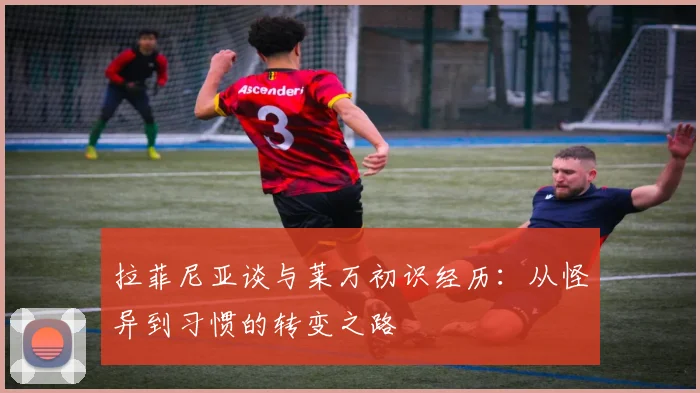 拉菲尼亚谈与莱万初识经历：从怪异到习惯的转变之路