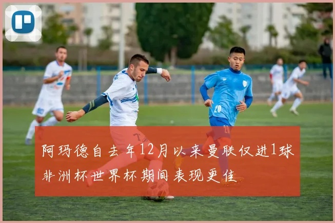 阿玛德自去年12月以来曼联仅进1球非洲杯世界杯期间表现更佳