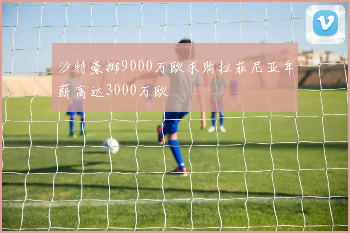 沙特豪掷9000万欧求购拉菲尼亚年薪高达3000万欧