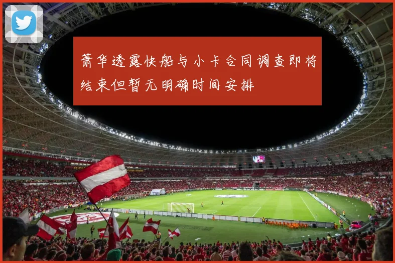 萧华透露快船与小卡合同调查即将结束但暂无明确时间安排