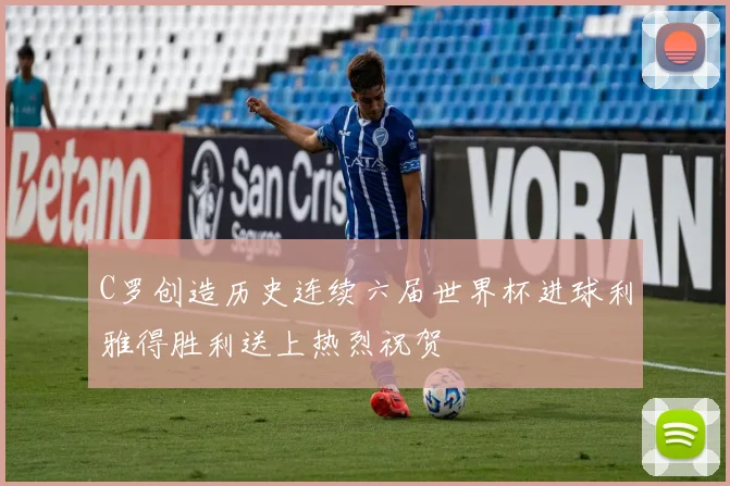 C罗创造历史连续六届世界杯进球利雅得胜利送上热烈祝贺