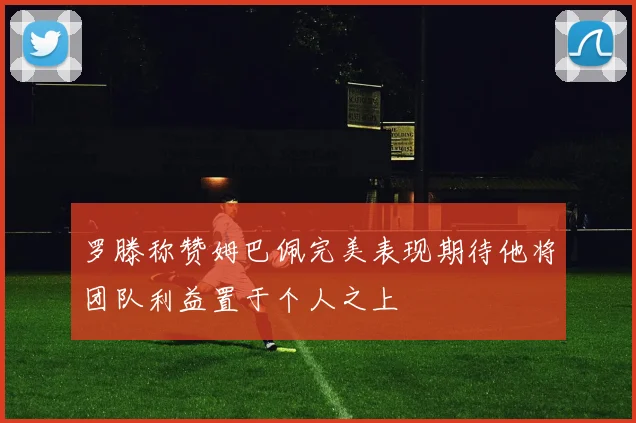 罗滕称赞姆巴佩完美表现期待他将团队利益置于个人之上