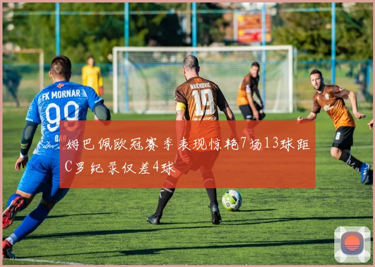 姆巴佩欧冠赛季表现惊艳7场13球距C罗纪录仅差4球