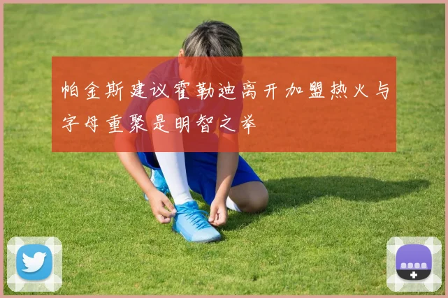 帕金斯建议霍勒迪离开加盟热火与字母重聚是明智之举