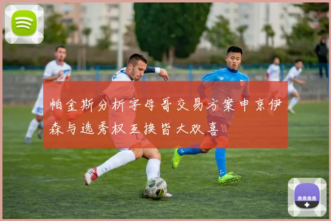 帕金斯分析字母哥交易方案申京伊森与选秀权互换皆大欢喜