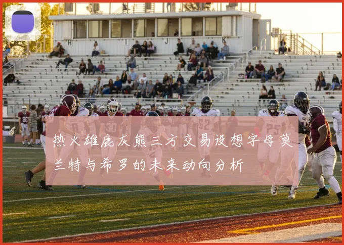 热火雄鹿灰熊三方交易设想字母莫兰特与希罗的未来动向分析