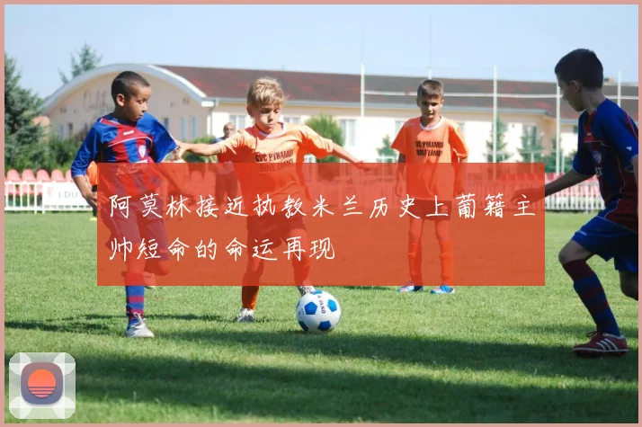 阿莫林接近执教米兰历史上葡籍主帅短命的命运再现