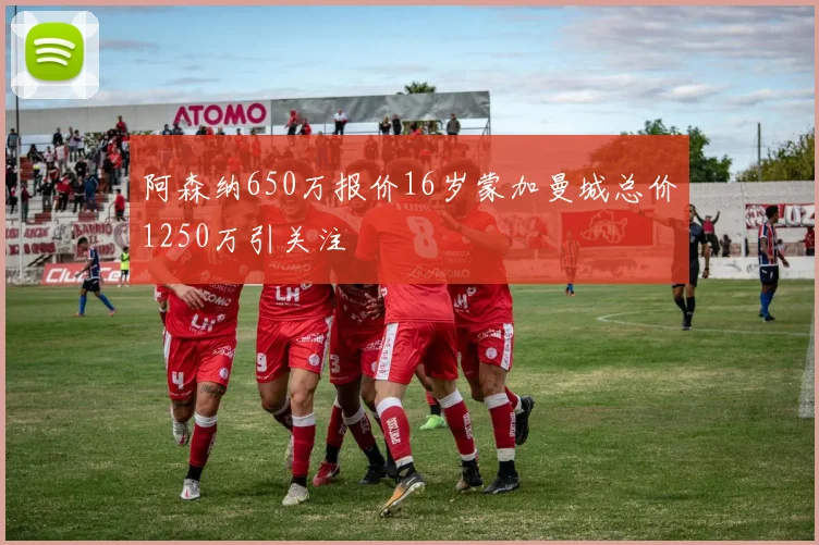 阿森纳650万报价16岁蒙加曼城总价1250万引关注
